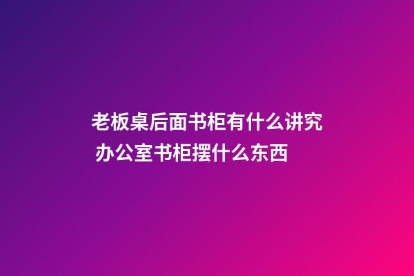 老板桌后面书柜有什么讲究 办公室书柜摆什么东西